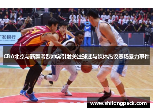 CBA北京与新疆激烈冲突引发关注球迷与媒体热议赛场暴力事件